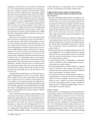 malignancies and who have just recovered from neutropenia
[217–219]. Candida albicans is the species most commonly iso-
lated, but C. tropicalis, C. glabrata, C. krusei, and other Candida
species also have been implicated. Fever, right upper quadrant
discomfort, nausea, and elevation of liver enzymes occur follow-
ing return of neutrophils and persist for months unless treat-
ment is initiated. Contrast-enhanced computed tomography
(CT), magnetic resonance imaging (MRI), positron emission
tomography-CT (PET-CT), and sometimes ultrasound have
all been shown to be useful for diagnosis and for follow-up
[217, 218, 220, 221]. Biopsy of lesions may reveal budding yeasts
and hyphae, but organisms may not be seen on biopsy speci-
mens and often do not grow in culture, leading some to suggest
that chronic disseminated candidiasis represents an immune re-
constitution syndrome [219].
Approaches to the treatment of chronic disseminated candi-
diasis are based on anecdotal case reports and open-label se-
ries. Early experience with AmB was discouraging; as many as
one-third of patients died within 3 months with active infec-
tion, and the overall mortality was 74% [222]. With the use of
newer antifungal agents, mortality has decreased to 21% over-
all and is highly linked to relapse of leukemia [223]. Lipid for-
mulations of AmB have proved more efﬁcacious, perhaps
related to better tissue concentrations [217, 218, 224, 225]. Flu-
conazole alone or following AmB induction has been shown to
be effective [226, 227]. Increasingly, patients are receiving ﬂu-
conazole prophylaxis, and thus have an increased risk of devel-
oping infection with a ﬂuconazole-resistant organism. In this
population, a broader-spectrum azole or an echinocandin is
more appropriate therapy. Only a few reports note experience
with voriconazole or posaconazole for this condition, but echi-
nocandins are increasingly used to treat this infection [219,
223, 228–231].
Antifungal therapy should be given until all lesions have re-
solved radiographically in order to prevent relapse. MRI or
PET-CT appear to be the most sensitive follow-up modalities,
but are expensive [220, 221]; standard contrast-enhanced CT
is less expensive and is adequate for follow-up. Additional che-
motherapy and hematopoietic cell transplant should be pursued
when clinically appropriate and not delayed because of candidi-
asis. However, antifungal therapy must be continued during the
period of immunosuppression to prevent relapse of infection
[219, 223, 228–231].
There is evidence that this syndrome could possibly be a form
of immune reconstitution and that corticosteroids or anti-
inﬂammatory agents might have a role in selected patients. Sev-
eral investigators have reported rapid defervescence and im-
provement in liver enzyme tests when corticosteroids have
been given in conjunction with antifungal agents [219, 223,
232, 233]. The dosage of corticosteroids has generally been
0.5–1 mg/kg daily of oral prednisone. The duration of steroid
treatment, although highly variable, in most cases has been
several weeks, given as a tapering dose [232, 233]. However,
the role of corticosteroids in this disease is still not clear.
V. What Is the Role of Empiric Treatment for Suspected Invasive
Candidiasis in Nonneutropenic Patients in the Intensive Care Unit?
Recommendations
28. Empiric antifungal therapy should be considered in criti-
cally ill patients with risk factors for invasive candidiasis and
no other known cause of fever and should be based on clin-
ical assessment of risk factors, surrogate markers for invasive
candidiasis, and/or culture data from nonsterile sites (strong
recommendation; moderate-quality evidence). Empiric anti-
fungal therapy should be started as soon as possible in pa-
tients who have the above risk factors and who have
clinical signs of septic shock (strong recommendation; mod-
erate-quality evidence).
29. Preferred empiric therapy for suspected candidiasis in
nonneutropenic patients in the ICU is an echinocandin (cas-
pofungin: loading dose of 70 mg, then 50 mg daily; micafun-
gin: 100 mg daily; anidulafungin: loading dose of 200 mg,
then 100 mg daily) (strong recommendation; moderate-
quality evidence).
30. Fluconazole, 800-mg (12 mg/kg) loading dose, then 400
mg (6 mg/kg) daily, is an acceptable alternative for patients
who have had no recent azole exposure and are not colonized
with azole-resistant Candida species (strong recommenda-
tion; moderate-quality evidence).
31. Lipid formulation AmB, 3–5 mg/kg daily, is an alternative
if there is intolerance to other antifungal agents (strong rec-
ommendation; low-quality evidence).
32. Recommended duration of empiric therapy for suspected
invasive candidiasis in those patients who improve is 2
weeks, the same as for treatment of documented candidemia
(weak recommendation; low-quality evidence).
33. For patients who have no clinical response to empiric an-
tifungal therapy at 4–5 days and who do not have subsequent
evidence of invasive candidiasis after the start of empiric
therapy or have a negative non-culture-based diagnostic
assay with a high negative predictive value, consideration
should be given to stopping antifungal therapy (strong rec-
ommendation; low-quality evidence).
Evidence Summary
Candida species are an increasing cause of invasive infection in
nonneutropenic patients in the ICU; half to two-thirds of all ep-
isodes of candidemia occur in an ICU [5,14,167,170,234].Can-
dida bloodstream infections are associated with increased ICU
and hospital stay [129,235].Most estimates of attributable mor-
tality rates for invasive candidiasis in this setting are 30%–40%
[167, 170]. In those patients who have septic shock due to Can-
dida species and who do not have adequate source control or
antifungal therapy begun within 24 hours, the mortality ap-
proaches 100% [14]. Prompt initiation of appropriate antifungal
22 • CID • Pappas et al
byguestonJuly23,2016http://cid.oxfordjournals.org/Downloadedfrom
 
