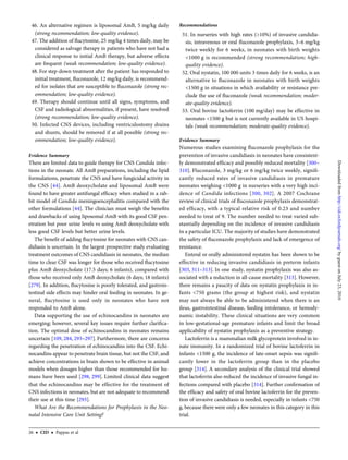 46. An alternative regimen is liposomal AmB, 5 mg/kg daily
(strong recommendation; low-quality evidence).
47. The addition of ﬂucytosine, 25 mg/kg 4 times daily, may be
considered as salvage therapy in patients who have not had a
clinical response to initial AmB therapy, but adverse effects
are frequent (weak recommendation; low-quality evidence).
48. For step-down treatment after the patient has responded to
initial treatment, ﬂuconazole, 12 mg/kg daily, is recommend-
ed for isolates that are susceptible to ﬂuconazole (strong rec-
ommendation; low-quality evidence).
49. Therapy should continue until all signs, symptoms, and
CSF and radiological abnormalities, if present, have resolved
(strong recommendation; low-quality evidence).
50. Infected CNS devices, including ventriculostomy drains
and shunts, should be removed if at all possible (strong rec-
ommendation; low-quality evidence).
Evidence Summary
There are limited data to guide therapy for CNS Candida infec-
tions in the neonate. All AmB preparations, including the lipid
formulations, penetrate the CNS and have fungicidal activity in
the CNS [44]. AmB deoxycholate and liposomal AmB were
found to have greater antifungal efﬁcacy when studied in a rab-
bit model of Candida meningoencephalitis compared with the
other formulations [44]. The clinician must weigh the beneﬁts
and drawbacks of using liposomal AmB with its good CSF pen-
etration but poor urine levels vs using AmB deoxycholate with
less good CSF levels but better urine levels.
The beneﬁt of adding ﬂucytosine for neonates with CNS can-
didiasis is uncertain. In the largest prospective study evaluating
treatment outcomes of CNS candidiasis in neonates, the median
time to clear CSF was longer for those who received ﬂucytosine
plus AmB deoxycholate (17.5 days; 6 infants), compared with
those who received only AmB deoxycholate (6 days; 18 infants)
[279]. In addition, ﬂucytosine is poorly tolerated, and gastroin-
testinal side effects may hinder oral feeding in neonates. In ge-
neral, ﬂucytosine is used only in neonates who have not
responded to AmB alone.
Data supporting the use of echinocandins in neonates are
emerging; however, several key issues require further clariﬁca-
tion. The optimal dose of echinocandins in neonates remains
uncertain [109, 284, 293–297]. Furthermore, there are concerns
regarding the penetration of echinocandins into the CSF. Echi-
nocandins appear to penetrate brain tissue, but not the CSF, and
achieve concentrations in brain shown to be effective in animal
models when dosages higher than those recommended for hu-
mans have been used [298, 299]. Limited clinical data suggest
that the echinocandins may be effective for the treatment of
CNS infections in neonates, but are not adequate to recommend
their use at this time [293].
What Are the Recommendations for Prophylaxis in the Neo-
natal Intensive Care Unit Setting?
Recommendations
51. In nurseries with high rates (>10%) of invasive candidia-
sis, intravenous or oral ﬂuconazole prophylaxis, 3–6 mg/kg
twice weekly for 6 weeks, in neonates with birth weights
<1000 g is recommended (strong recommendation; high-
quality evidence).
52. Oral nystatin, 100 000 units 3 times daily for 6 weeks, is an
alternative to ﬂuconazole in neonates with birth weights
<1500 g in situations in which availability or resistance pre-
clude the use of ﬂuconazole (weak recommendation; moder-
ate-quality evidence).
53. Oral bovine lactoferrin (100 mg/day) may be effective in
neonates <1500 g but is not currently available in US hospi-
tals (weak recommendation; moderate-quality evidence).
Evidence Summary
Numerous studies examining ﬂuconazole prophylaxis for the
prevention of invasive candidiasis in neonates have consistent-
ly demonstrated efﬁcacy and possibly reduced mortality [300–
310]. Fluconazole, 3 mg/kg or 6 mg/kg twice weekly, signiﬁ-
cantly reduced rates of invasive candidiasis in premature
neonates weighing <1000 g in nurseries with a very high inci-
dence of Candida infections [300, 302]. A 2007 Cochrane
review of clinical trials of ﬂuconazole prophylaxis demonstrat-
ed efﬁcacy, with a typical relative risk of 0.23 and number
needed to treat of 9. The number needed to treat varied sub-
stantially depending on the incidence of invasive candidiasis
in a particular ICU. The majority of studies have demonstrated
the safety of ﬂuconazole prophylaxis and lack of emergence of
resistance.
Enteral or orally administered nystatin has been shown to be
effective in reducing invasive candidiasis in preterm infants
[303, 311–313]. In one study, nystatin prophylaxis was also as-
sociated with a reduction in all-cause mortality [313]. However,
there remains a paucity of data on nystatin prophylaxis in in-
fants <750 grams (the group at highest risk), and nystatin
may not always be able to be administered when there is an
ileus, gastrointestinal disease, feeding intolerance, or hemody-
namic instability. These clinical situations are very common
in low-gestational-age premature infants and limit the broad
applicability of nystatin prophylaxis as a preventive strategy.
Lactoferrin is a mammalian milk glycoprotein involved in in-
nate immunity. In a randomized trial of bovine lactoferrin in
infants <1500 g, the incidence of late-onset sepsis was signiﬁ-
cantly lower in the lactoferrin group than in the placebo
group [314]. A secondary analysis of the clinical trial showed
that lactoferrin also reduced the incidence of invasive fungal in-
fections compared with placebo [314]. Further conﬁrmation of
the efﬁcacy and safety of oral bovine lactoferrin for the preven-
tion of invasive candidiasis is needed, especially in infants <750
g, because there were only a few neonates in this category in this
trial.
26 • CID • Pappas et al
byguestonJuly23,2016http://cid.oxfordjournals.org/Downloadedfrom
 