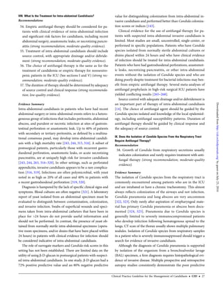 VIII. What Is the Treatment for Intra-abdominal Candidiasis?
Recommendations
54. Empiric antifungal therapy should be considered for pa-
tients with clinical evidence of intra-abdominal infection
and signiﬁcant risk factors for candidiasis, including recent
abdominal surgery, anastomotic leaks, or necrotizing pancre-
atitis (strong recommendation; moderate-quality evidence).
55. Treatment of intra-abdominal candidiasis should include
source control, with appropriate drainage and/or debride-
ment (strong recommendation; moderate-quality evidence).
56. The choice of antifungal therapy is the same as for the
treatment of candidemia or empiric therapy for nonneutro-
penic patients in the ICU (See sections I and V) (strong rec-
ommendation; moderate-quality evidence).
57. The duration of therapy should be determined by adequacy
of source control and clinical response (strong recommenda-
tion; low-quality evidence).
Evidence Summary
Intra-abdominal candidiasis in patients who have had recent
abdominal surgery or intra-abdominal events refers to a hetero-
geneous group of infections that includes peritonitis, abdominal
abscess, and purulent or necrotic infection at sites of gastroin-
testinal perforation or anastomotic leak. Up to 40% of patients
with secondary or tertiary peritonitis, as deﬁned by a multina-
tional consensus panel, may develop intra-abdominal candidi-
asis with a high mortality rate [243, 244, 315, 316]. A subset of
postsurgical patients, particularly those with recurrent gastro-
duodenal perforation, anastomotic leaks, or acute necrotizing
pancreatitis, are at uniquely high risk for invasive candidiasis
[243, 244, 263, 316–320]. In other settings, such as perforated
appendicitis, invasive candidiasis appears to be a rare complica-
tion [316, 319]. Infections are often polymicrobial, with yeast
noted in as high as 20% of all cases and 40% in patients with
a recent gastroduodenal perforation [319, 320].
Diagnosis is hampered by the lack of speciﬁc clinical signs and
symptoms. Blood cultures are often negative [321]. A laboratory
report of yeast isolated from an abdominal specimen must be
evaluated to distinguish between contamination, colonization,
and invasive infection. Swabs of superﬁcial wounds and speci-
mens taken from intra-abdominal catheters that have been in
place for >24 hours do not provide useful information and
should not be performed. In contrast, the presence of yeast ob-
tained from normally sterile intra-abdominal specimens (opera-
tive room specimens, and/or drains that have been placed within
24 hours) in patients with clinical evidence for infection should
be considered indicative of intra-abdominal candidiasis.
The role of surrogate markers and Candida risk scores in this
setting has not been established. There are limited data on the
utility of using β-D-glucan in postsurgical patients with suspect-
ed intra-abdominal candidiasis. In one study, β-D-glucan had a
72% positive predictive value and an 80% negative predictive
value for distinguishing colonization from intra-abdominal in-
vasive candidiasis and performed better than Candida coloniza-
tion scores or indices [143].
Clinical evidence for the use of antifungal therapy for pa-
tients with suspected intra-abdominal invasive candidiasis is
limited. Most studies are small, uncontrolled, single-center, or
performed in speciﬁc populations. Patients who have Candida
species isolated from normally sterile abdominal cultures or
drains placed within 24 hours and who have clinical evidence
of infection should be treated for intra-abdominal candidiasis.
Patients who have had gastroduodenal perforations, anastomot-
ic leaks, necrotizing pancreatitis, or other intra-abdominal
events without the isolation of Candida species and who are
doing poorly despite treatment for bacterial infections may ben-
eﬁt from empiric antifungal therapy. Several meta-analyses of
antifungal prophylaxis in high-risk surgical ICU patients have
yielded conﬂicting results [265–268].
Source control with adequate drainage and/or debridement is
an important part of therapy of intra-abdominal candidiasis
[14]. The choice of antifungal agent should be guided by the
Candida species isolated and knowledge of the local epidemiol-
ogy, including antifungal susceptibility patterns. Duration of
antifungal therapy should be guided by clinical response and
the adequacy of source control.
IX. Does the Isolation of Candida Species From the Respiratory Tract
Require Antifungal Therapy?
Recommendation
58. Growth of Candida from respiratory secretions usually
indicates colonization and rarely requires treatment with anti-
fungal therapy (strong recommendation; moderate-quality
evidence).
Evidence Summary
The isolation of Candida species from the respiratory tract is
commonly encountered among patients who are in the ICU
and are intubated or have a chronic tracheostomy. This almost
always reﬂects colonization of the airways and not infection.
Candida pneumonia and lung abscess are very uncommon
[322, 323]. Only rarely after aspiration of oropharyngeal mate-
rial has primary Candida pneumonia or abscess been docu-
mented [324, 325]. Pneumonia due to Candida species is
generally limited to severely immunocompromised patients
who develop infection following hematogenous spread to the
lungs. CT scan of the thorax usually shows multiple pulmonary
nodules. Isolation of Candida species from respiratory samples
in a patient who is severely immunosuppressed should trigger a
search for evidence of invasive candidiasis.
Although the diagnosis of Candida pneumonia is supported
by isolation of the organism from a bronchoalveolar lavage
(BAL) specimen, a ﬁrm diagnosis requires histopathological evi-
dence of invasive disease. Multiple prospective and retrospective
autopsy studies consistently demonstrate the poor predictive
Clinical Practice Guideline for the Management of Candidiasis • CID • 27
byguestonJuly23,2016http://cid.oxfordjournals.org/Downloadedfrom
 