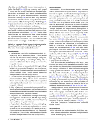 value of the growth of Candida from respiratory secretions, in-
cluding BAL ﬂuid [326–328]. In one prospective study, none of
77 patients who died in an ICU and who had clinical and radio-
logic evidence of pneumonia and a positive culture for Candida
species from BAL or sputum demonstrated evidence of Candida
pneumonia at autopsy [328]. Because of the rarity of Candida
pneumonia, the extremely common ﬁnding of Candida in respi-
ratory secretions, and the lack of speciﬁcity of this ﬁnding [329–
331],a decision to initiate antifungal therapy should not be made
on the basis of respiratory tract culture results alone.
Recent observations suggest that colonization of the airway
with Candida species is associated with the development of bac-
terial colonization and pneumonia [332–336]. Candida airway
colonization was also associated with worse clinical outcomes
and higher mortality in these studies. However, it is not clear
if Candida airway colonization has a causal relationship to
poorer outcomes or is simply a marker of disease severity.
X. What Is the Treatment for Candida Intravascular Infections, Including
Endocarditis and Infections of Implantable Cardiac Devices?
What Is the Treatment for Candida Endocarditis?
Recommendations
59. For native valve endocarditis, lipid formulation AmB, 3–5
mg/kg daily, with or without ﬂucytosine, 25 mg/kg 4 times
daily, OR high-dose echinocandin (caspofungin 150 mg daily,
micafungin 150 mg daily, or anidulafungin 200 mg daily) is
recommended for initial therapy (strong recommendation;
low-quality evidence).
60. Step-down therapy to ﬂuconazole, 400–800 mg (6–12 mg/
kg) daily, is recommended for patients who have ﬂucona-
zole-susceptible Candida isolates, have demonstrated clinical
stability, and have cleared Candida from the bloodstream
(strong recommendation; low-quality evidence).
61. Oral voriconazole, 200–300 mg (3–4 mg/kg) twice daily, or
posaconazole tablets, 300 mg daily, can be used as step-down
therapy for isolates that are susceptible to those agents but
not susceptible to ﬂuconazole (weak recommendation; very
low-quality evidence).
62. Valve replacement is recommended; treatment should con-
tinue for at least 6 weeks after surgery and for a longer duration
in patients with perivalvular abscesses and other complications
(strong recommendation; low-quality evidence).
63. For patients who cannot undergo valve replacement, long-
term suppression with ﬂuconazole, 400–800 mg (6–12 mg/
kg) daily, if the isolate is susceptible, is recommended (strong
recommendation; low-quality evidence).
64. For prosthetic valve endocarditis, the same antifungal reg-
imens suggested for native valve endocarditis are recom-
mended (strong recommendation; low-quality evidence).
Chronic suppressive antifungal therapy with ﬂuconazole,
400–800 mg (6–12 mg/kg) daily, is recommended to prevent
recurrence (strong recommendation; low-quality evidence).
Evidence Summary
The incidence of Candida endocarditis has increased concurrent
with the general increase in Candida infections [337]. Endocardi-
tis should be suspected when blood cultures are persistently pos-
itive, when a patient with candidemia has persistent fever despite
appropriate treatment, or when a new heart murmur, heart fail-
ure, or embolic phenomena occur in the setting of candidemia
[338]. Most cases occur following cardiac valvular surgery, but
other risk factors include injection drug use, cancer chemothera-
py, prolonged presence of CVCs, and prior bacterial endocarditis.
The signs, symptoms, and complications are generally similar to
those of bacterial endocarditis, except for the frequent occurrence
of large emboli to major vessels. Cases are fairly evenly divided
between C. albicans and non-albicans Candida species [339].
Medical therapy of Candida endocarditis has occasionally
been curative [340–348], but the optimum therapy for both na-
tive and prosthetic valve endocarditis in adults is a combination
of valve replacement and a long course of antifungal therapy
based on case reports, case series, cohort studies, a meta-
analysis, and clinical experience [339, 349]. Valve repair and ve-
getectomy are alternatives to valve replacement. Most of the
cases reported in the literature have been treated with AmB de-
oxycholate, with or without ﬂucytosine [339, 342, 349–355].
Fluconazole monotherapy is associated with an unacceptably
high rate of relapse and mortality [354]. However, ﬂuconazole
is useful for step-down therapy.
AmB deoxycholate and azoles have decreased activity when
compared with echinocandins against bioﬁlms formed by Candi-
da in vitro, and they penetrate poorly into vegetations. Echinocan-
dins and lipid formulations of AmB demonstrate more potent
activity against Candida bioﬁlms [356]. A prospective, open-
label clinical trial, cohort studies, and several case reports show
a role for the echinocandins in the treatment of endocarditis
[228, 346, 348, 357–365]. Higher dosages of the echinocandins
are thought to be necessary to treat endocarditis [228, 365]. Cas-
pofungin has been used as monotherapy and in combination with
AmB, azoles, or ﬂucytosine in single case reports, but data are lim-
ited for the other echinocandins [346, 360, 361, 363, 365, 366].
Lifelong suppressive therapy with ﬂuconazole has been used
successfully after a course of primary therapy in patients for
whom cardiac surgery is contraindicated; it has also been advo-
cated to prevent late recurrence of Candida prosthetic valve en-
docarditis [360, 367, 368]. Because Candida endocarditis has a
propensity to relapse months to years later, follow-up should be
maintained for several years after treatment [350, 351].
What Is the Treatment for Candida Infection of Implantable
Cardiac Devices?
Recommendations
65. For pacemaker and implantable cardiac deﬁbrillator infec-
tions, the entire device should be removed (strong recommen-
dation; moderate-quality evidence).
28 • CID • Pappas et al
byguestonJuly23,2016http://cid.oxfordjournals.org/Downloadedfrom
 