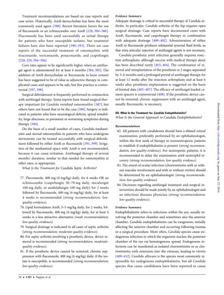Treatment recommendations are based on case reports and
case series. Historically, AmB deoxycholate has been the most
commonly used agent [388]. Recent literature favors the use
of ﬂuconazole or an echinocandin over AmB [228, 384–386].
Fluconazole has been used successfully as initial therapy
for patients who have susceptible isolates, but treatment
failures have also been reported [390–393]. There are case
reports of the successful treatment of osteomyelitis with
itraconazole, voriconazole, posaconazole, and caspofungin
[228, 229, 394–396].
Cure rates appear to be signiﬁcantly higher when an antifun-
gal agent is administered for at least 6 months [384, 385]. The
addition of AmB deoxycholate or ﬂuconazole to bone cement
has been suggested to be of value as adjunctive therapy in com-
plicated cases and appears to be safe, but this practice is contro-
versial [397, 398].
Surgical debridement is frequently performed in conjunction
with antifungal therapy. Some reports have found surgical ther-
apy important for Candida vertebral osteomyelitis [387], but
others have not found that to be the case [388]. Surgery is indi-
cated in patients who have neurological deﬁcits, spinal instabil-
ity, large abscesses, or persistent or worsening symptoms during
therapy [384].
On the basis of a small number of cases, Candida mediasti-
nitis and sternal osteomyelitis in patients who have undergone
sternotomy can be treated successfully with surgical debride-
ment followed by either AmB or ﬂuconazole [391, 399]. Irriga-
tion of the mediastinal space with AmB is not recommended,
because it can cause irritation. Antifungal therapy of several
months’ duration, similar to that needed for osteomyelitis at
other sites, is appropriate.
What Is the Treatment for Candida Septic Arthritis?
77. Fluconazole, 400 mg (6 mg/kg) daily, for 6 weeks OR an
echinocandin (caspofungin 50–70 mg daily, micafungin
100 mg daily, or anidulafungin 100 mg daily) for 2 weeks
followed by ﬂuconazole, 400 mg (6 mg/kg) daily, for at least
4 weeks is recommended (strong recommendation; low-
quality evidence).
78. Lipid formulation AmB, 3–5 mg/kg daily, for 2 weeks, fol-
lowed by ﬂuconazole, 400 mg (6 mg/kg) daily, for at least 4
weeks is a less attractive alternative (weak recommendation;
low-quality evidence).
79. Surgical drainage is indicated in all cases of septic arthritis
(strong recommendation; moderate-quality evidence).
80. For septic arthritis involving a prosthetic device, device re-
moval is recommended (strong recommendation; moderate-
quality evidence).
81. If the prosthetic device cannot be removed, chronic sup-
pression with ﬂuconazole, 400 mg (6 mg/kg) daily, if the iso-
late is susceptible, is recommended (strong recommendation;
low-quality evidence).
Evidence Summary
Adequate drainage is critical to successful therapy of Candida ar-
thritis. In particular, Candida arthritis of the hip requires open
surgical drainage. Case reports have documented cures with
AmB, ﬂuconazole, and caspofungin therapy in combination
with adequate drainage [400–402]. Administration of either
AmB or ﬂuconazole produces substantial synovial ﬂuid levels, so
that intra-articular injection of antifungal agents is not necessary.
Candida prosthetic joint infection generally requires resec-
tion arthroplasty, although success with medical therapy alone
has been described rarely [403, 404]. The combination of re-
moval and reimplantation of the prosthesis in 2 stages separated
by 3–6 months and a prolonged period of antifungal therapy for
at least 12 weeks after the resection arthroplasty and at least 6
weeks after prosthesis implantation is suggested on the basis
of limited data [405–407]. The efﬁcacy of antifungal-loaded ce-
ment spacers is controversial [408]. If the prosthetic device can-
not be removed, chronic suppression with an antifungal agent,
usually ﬂuconazole, is necessary.
XII. What Is the Treatment for Candida Endophthalmitis?
What Is the General Approach to Candida Endophthalmitis?
Recommendations
82. All patients with candidemia should have a dilated retinal
examination, preferably performed by an ophthalmologist,
within the ﬁrst week of therapy in nonneutropenic patients
to establish if endophthalmitis is present (strong recommen-
dation; low-quality evidence). For neutropenic patients, it is
recommended to delay the examination until neutrophil re-
covery (strong recommendation; low-quality evidence).
83. The extent of ocular infection (chorioretinitis with or with-
out macular involvement and with or without vitritis) should
be determined by an ophthalmologist (strong recommenda-
tion; low-quality evidence).
84. Decisions regarding antifungal treatment and surgical in-
tervention should be made jointly by an ophthalmologist and
an infectious diseases physician (strong recommendation;
low-quality evidence).
Evidence Summary
Endophthalmitis refers to infections within the eye, usually in-
volving the posterior chamber and sometimes also the anterior
chamber. Candida endophthalmitis can be exogenous, initially
affecting the anterior chamber and occurring following trauma
or a surgical procedure. More often, Candida species cause en-
dogenous infection in which the organism reaches the posterior
chamber of the eye via hematogenous spread. Endogenous in-
fections can be manifested as isolated chorioretinitis or as cho-
rioretinitis with extension into the vitreous, leading to vitritis
[409–412]. Candida albicans is the species most commonly re-
sponsible for endogenous endophthalmitis, but all Candida
species that cause candidemia have been reported to cause
30 • CID • Pappas et al
byguestonJuly23,2016http://cid.oxfordjournals.org/Downloadedfrom
 
