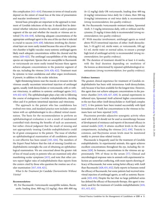 this complication [411–414].Outcomes in terms of visual acuity
depend on the extent of visual loss at the time of presentation
and macular involvement [415].
Several basic principles are important in the approach to treat-
ment of Candida infections of the eye. It should ﬁrst be deter-
mined whether infection involves the anterior and/or posterior
segment of the eye and whether the macula or vitreous are in-
volved [70, 416–418]. Achieving adequate concentrations of the
appropriate antifungal agent in the area of the eye that is infected
is crucial to success [419, 420]. Infections involving the chorior-
etinal layer are more easily treated because this area of the poste-
rior chamber is highly vascular; many systemic antifungal agents
likely reach adequate concentrations within the choroid and the
retina [420–422]. The antifungal susceptibilities of the infecting
species are important. Species that are susceptible to ﬂuconazole
or voriconazole are more easily treated because these agents
achieve adequate concentrations in the posterior segment of
the eye, including the vitreous [419, 420, 422]. Treatment must
be systemic to treat candidemia and other organ involvement,
if present, in addition to the ocular infection.
Sight-threatening lesions near the macula or invasion into the
vitreous usually necessitate intravitreal injection of antifungal
agents, usually AmB deoxycholate or voriconazole, with or with-
out vitrectomy, in addition to systemic antifungal agents [412,
419, 422–425]. The ophthalmologist plays a key role in following
the course of endogenous Candida endophthalmitis, deciding
when and if to perform intravitreal injections and vitrectomy.
The approach to the patient who has candidemia has
evolved over time, and standard practice now includes consul-
tation with an ophthalmologist to do a dilated retinal exami-
nation. The basis for the recommendation to perform an
ophthalmological evaluation is not a result of randomized
controlled trials showing the beneﬁts of such an assessment,
but rather clinical judgment that the result of missing and
not appropriately treating Candida endophthalmitis could
be of great consequence to the patient. The issue of whether
an ophthalmological examination of all candidemic patients
is cost-effective has been raised [183, 426]. The members of
the Expert Panel believe that the risk of missing Candida en-
dophthalmitis outweighs the cost of obtaining an ophthalmo-
logical examination. We are concerned about the greater risk
of loss of visual acuity in patients who are examined only after
manifesting ocular symptoms [415], and note that other cen-
ters report higher rates of endophthalmitis than reports from
the centers cited by those who question the routine use of oc-
ular examination [417, 418, 421].
What Is the Treatment for Candida Chorioretinitis Without
Vitritis?
Recommendations
85. For ﬂuconazole-/voriconazole-susceptible isolates, ﬂucon-
azole, loading dose, 800 mg (12 mg/kg), then 400–800 mg
(6–12 mg/kg) daily OR voriconazole, loading dose 400 mg
(6 mg/kg) intravenous twice daily for 2 doses, then 300 mg
(4 mg/kg) intravenous or oral twice daily is recommended
(strong recommendation; low-quality evidence).
86. For ﬂuconazole-/voriconazole-resistant isolates, liposomal
AmB, 3–5 mg/kg intravenous daily, with or without oral ﬂu-
cytosine, 25 mg/kg 4 times daily is recommended (strong rec-
ommendation; low-quality evidence).
87. With macular involvement, antifungal agents as noted
above PLUS intravitreal injection of either AmB deoxycho-
late, 5–10 µg/0.1 mL sterile water, or voriconazole, 100 µg/
0.1 mL sterile water or normal saline, to ensure a prompt
high level of antifungal activity is recommended (strong rec-
ommendation; low-quality evidence).
88. The duration of treatment should be at least 4–6 weeks,
with the ﬁnal duration depending on resolution of
the lesions as determined by repeated ophthalmological ex-
aminations (strong recommendation; low-quality evidence).
Evidence Summary
The greatest clinical experience for treatment of Candida en-
dophthalmitis has been with intravenous AmB deoxycholate,
only because it has been available for the longest time. However,
this agent does not achieve adequate concentrations in the pos-
terior chamber [419, 420, 427, 428]. In animal experiments in
inﬂamed eyes, liposomal AmB achieved higher concentrations
in the eye than either AmB deoxycholate or AmB lipid complex
[427]. A few patients have been treated successfully with lipid
formulations of AmB, but concentrations in the vitreous in hu-
mans have not been reported [429].
Flucytosine provides adjunctive synergistic activity when
used with AmB; it should not be used as monotherapy because
of development of resistance and reports of decreased efﬁcacy in
animal models [428]. It attains excellent levels in the ocular
compartments, including the vitreous [412, 430]. Toxicity is
common, and ﬂucytosine serum levels must be monitored
weekly to prevent dose-related toxicity.
Fluconazole is frequently used for the treatment of Candida
endophthalmitis. In experimental animals, this agent achieves
excellent concentrations throughout the eye, including the vit-
reous [428]. In humans, concentrations in the vitreous are ap-
proximately 70% of those in the serum [57]. Clinical and
microbiological response rates in animals with experimental in-
fection are somewhat conﬂicting, with most reports showing ef-
ﬁcacy of ﬂuconazole, but some noting better efﬁcacy with AmB
than ﬂuconazole [428, 431, 432]. Early reports in humans noted
the efﬁcacy of ﬂuconazole, but some patients had received intra-
vitreal injection of antifungal agents, as well as systemic ﬂucon-
azole [433, 434]. Despite the fact that no large published series
has deﬁned the efﬁcacy of ﬂuconazole therapy, this agent is rou-
tinely used for the treatment of Candida endophthalmitis [410,
411, 415, 421].
Clinical Practice Guideline for the Management of Candidiasis • CID • 31
byguestonJuly23,2016http://cid.oxfordjournals.org/Downloadedfrom
 