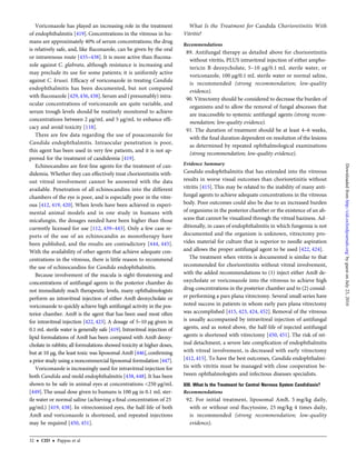 Voriconazole has played an increasing role in the treatment
of endophthalmitis [419]. Concentrations in the vitreous in hu-
mans are approximately 40% of serum concentrations; the drug
is relatively safe, and, like ﬂuconazole, can be given by the oral
or intravenous route [435–438]. It is more active than ﬂucona-
zole against C. glabrata, although resistance is increasing and
may preclude its use for some patients; it is uniformly active
against C. krusei. Efﬁcacy of voriconazole in treating Candida
endophthalmitis has been documented, but not compared
with ﬂuconazole [429,436,438].Serum and (presumably) intra-
ocular concentrations of voriconazole are quite variable, and
serum trough levels should be routinely monitored to achieve
concentrations between 2 µg/mL and 5 µg/mL to enhance efﬁ-
cacy and avoid toxicity [118].
There are few data regarding the use of posaconazole for
Candida endophthalmitis. Intraocular penetration is poor,
this agent has been used in very few patients, and it is not ap-
proved for the treatment of candidemia [419].
Echinocandins are ﬁrst-line agents for the treatment of can-
didemia. Whether they can effectively treat chorioretinitis with-
out vitreal involvement cannot be answered with the data
available. Penetration of all echinocandins into the different
chambers of the eye is poor, and is especially poor in the vitre-
ous [412, 419, 420]. When levels have been achieved in experi-
mental animal models and in one study in humans with
micafungin, the dosages needed have been higher than those
currently licensed for use [112, 439–443]. Only a few case re-
ports of the use of an echinocandin as monotherapy have
been published, and the results are contradictory [444, 445].
With the availability of other agents that achieve adequate con-
centrations in the vitreous, there is little reason to recommend
the use of echinocandins for Candida endophthalmitis.
Because involvement of the macula is sight-threatening and
concentrations of antifungal agents in the posterior chamber do
not immediately reach therapeutic levels, many ophthalmologists
perform an intravitreal injection of either AmB deoxycholate or
voriconazole to quickly achieve high antifungal activity in the pos-
terior chamber. AmB is the agent that has been used most often
for intravitreal injection [422, 423]. A dosage of 5–10 µg given in
0.1 mL sterile water is generally safe [419]. Intravitreal injection of
lipid formulations of AmB has been compared with AmB deoxy-
cholate in rabbits; all formulations showed toxicity at higher doses,
but at 10 µg, the least toxic was liposomal AmB [446], conﬁrming
a prior study using a noncommercial liposomal formulation [447].
Voriconazole is increasingly used for intravitreal injection for
both Candida and mold endophthalmitis [438, 448]. It has been
shown to be safe in animal eyes at concentrations <250 µg/mL
[449]. The usual dose given to humans is 100 µg in 0.1 mL ster-
ile water or normal saline (achieving a ﬁnal concentration of 25
µg/mL) [419, 438]. In vitrectomized eyes, the half-life of both
AmB and voriconazole is shortened, and repeated injections
may be required [450, 451].
What Is the Treatment for Candida Chorioretinitis With
Vitritis?
Recommendations
89. Antifungal therapy as detailed above for chorioretinitis
without vitritis, PLUS intravitreal injection of either ampho-
tericin B deoxycholate, 5–10 µg/0.1 mL sterile water, or
voriconazole, 100 µg/0.1 mL sterile water or normal saline,
is recommended (strong recommendation; low-quality
evidence).
90. Vitrectomy should be considered to decrease the burden of
organisms and to allow the removal of fungal abscesses that
are inaccessible to systemic antifungal agents (strong recom-
mendation; low-quality evidence).
91. The duration of treatment should be at least 4–6 weeks,
with the ﬁnal duration dependent on resolution of the lesions
as determined by repeated ophthalmological examinations
(strong recommendation; low-quality evidence).
Evidence Summary
Candida endophthalmitis that has extended into the vitreous
results in worse visual outcomes than chorioretinitis without
vitritis [415]. This may be related to the inability of many anti-
fungal agents to achieve adequate concentrations in the vitreous
body. Poor outcomes could also be due to an increased burden
of organisms in the posterior chamber or the existence of an ab-
scess that cannot be visualized through the vitreal haziness. Ad-
ditionally, in cases of endophthalmitis in which fungemia is not
documented and the organism is unknown, vitrectomy pro-
vides material for culture that is superior to needle aspiration
and allows the proper antifungal agent to be used [422, 424].
The treatment when vitritis is documented is similar to that
recommended for chorioretinitis without vitreal involvement,
with the added recommendations to (1) inject either AmB de-
oxycholate or voriconazole into the vitreous to achieve high
drug concentrations in the posterior chamber and to (2) consid-
er performing a pars plana vitrectomy. Several small series have
noted success in patients in whom early pars plana vitrectomy
was accomplished [415, 423, 424, 452]. Removal of the vitreous
is usually accompanied by intravitreal injection of antifungal
agents, and as noted above, the half-life of injected antifungal
agents is shortened with vitrectomy [450, 451]. The risk of ret-
inal detachment, a severe late complication of endophthalmitis
with vitreal involvement, is decreased with early vitrectomy
[412, 415]. To have the best outcomes, Candida endophthalmi-
tis with vitritis must be managed with close cooperation be-
tween ophthalmologists and infectious diseases specialists.
XIII. What Is the Treatment for Central Nervous System Candidiasis?
Recommendations
92. For initial treatment, liposomal AmB, 5 mg/kg daily,
with or without oral ﬂucytosine, 25 mg/kg 4 times daily,
is recommended (strong recommendation; low-quality
evidence).
32 • CID • Pappas et al
byguestonJuly23,2016http://cid.oxfordjournals.org/Downloadedfrom
 
