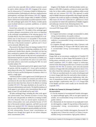 count in the urine, especially when a catheter is present, cannot
be used to deﬁne infection [488, 489]. Imaging of the urinary
tract by ultrasound or CT scanning is helpful in deﬁning struc-
tural abnormalities, hydronephrosis, abscesses, emphysematous
pyelonephritis, and fungus ball formation [490–492]. Aggrega-
tion of mycelia and yeasts (fungus balls) in bladder or kidney
leads to obstruction and precludes successful treatment of infec-
tion with antifungal agents alone [94]. Rarely, Candida species
cause localized infections in prostate, epididymis, or testicles
[491, 493–495].
Several basic principles are important in the approach to
treatment of Candida UTI. The ability of the antifungal agent
to achieve adequate concentrations in the urine is as important
as the antifungal susceptibilities of the infecting species [94].
Candida albicans, the most common cause of fungal UTI, is rel-
atively easy to treat because it is susceptible to ﬂuconazole,
which achieves high concentrations in the urine. In contrast,
UTIs due to ﬂuconazole-resistant C. glabrata and C. krusei
can be extremely difﬁcult to treat.
Fluconazole is the drug of choice for treating Candida UTI. It
was shown to be effective in eradicating candiduria in the only
randomized, double-blind, placebo-controlled trial that has
been conducted in patients with candiduria [496]. It is impor-
tant to note that the patients in this trial were asymptomatic or
had minimal symptoms of cystitis. Fluconazole is available as an
oral formulation, is excreted into the urine in its active form,
and easily achieves urine levels exceeding the MIC for most
Candida isolates [94].
Flucytosine demonstrates good activity against many Candi-
da species, with the exception of C. krusei, and is excreted as
active drug in the urine [94]. Treatment with ﬂucytosine is lim-
ited by its toxicity and the development of resistance when it is
used as a single agent.
AmB deoxycholate is active against most Candida species (al-
though some C. krusei isolates are resistant) and achieves con-
centrations in the urine that exceed the MICs for most isolates,
and even low doses have been shown to be effective in treating
Candida UTI [497]. The major drawbacks are the need for in-
travenous administration and toxicity. The lipid formulations of
AmB appear to not achieve urine concentrations that are ade-
quate to treat UTI and should not be used [498].
All other antifungal drugs, including the other azole agents
and echinocandins, have minimal excretion of active drug
into the urine and generally are ineffective in treating Candida
UTI [94]. However, there are several reports of patients in
whom echinocandins were used, primarily because of UTI
due to ﬂuconazole-resistant organisms, and both success and
failure were reported [499–502]. Infection localized to the kid-
ney, as occurs with hematogenous spread, probably can be treat-
ed with echinocandins because tissue concentrations are
adequate even though these agents do not achieve adequate
urine concentrations [499].
Irrigation of the bladder with AmB deoxycholate resolves can-
diduria in 80%–90% of patients, as shown in several open-label
trials, but in those studies, recurrent candiduria within several
weeks was very common [503–505]. This approach is useful
only for bladder infections and generally is discouraged, especially
in patients who would not require an indwelling catheter for any
other reason [94,506, 507].Cystitis due to C. glabrata or C. krusei
can sometimes be treated with amphotericin B bladder irrigation
and endoscopic removal of any obstructing lesions [94].
What Is the Treatment for Candida Urinary Tract Infection
Associated With Fungus Balls?
Recommendations
112. Surgical intervention is strongly recommended in adults
(strong recommendation; low-quality evidence).
113. Antifungal treatment as noted above for cystitis or pyelo-
nephritis is recommended (strong recommendation; low-
quality evidence).
114. Irrigation through nephrostomy tubes, if present, with
AmB deoxycholate, 25–50 mg in 200–500 mL sterile water,
is recommended (strong recommendation; low-quality
evidence).
Evidence Summary
Fungus balls are an uncommon complication of Candida UTI
except in neonates, in whom fungus ball formation in the col-
lecting system commonly occurs as a manifestation of dissem-
inated candidiasis [483]. In adults, surgical or endoscopic
removal of the obstructing mycelial mass is central to successful
treatment [94, 508, 509]. In neonates, some series documented
resolution of fungus balls with antifungal treatment alone [510],
but others found that endoscopic removal was necessary [511,
512].There are anecdotal reports of a variety of techniques used
to remove fungus balls from the renal pelvis; these include en-
doscopic removal via a percutaneous nephrostomy tube, infu-
sion of streptokinase locally, and irrigation with antifungal
agents through a nephrostomy tube [511–513]. Fungus balls
in the bladder and lower ureter usually can be removed endo-
scopically [509].
XV. What Is the Treatment for Vulvovaginal Candidiasis?
Recommendations
115. For the treatment of uncomplicated Candida vulvovagini-
tis, topical antifungal agents, with no one agent superior to
another, are recommended (strong recommendation; high-
quality evidence).
116. Alternatively, for the treatment of uncomplicated Candi-
da vulvovaginitis, a single 150-mg oral dose of ﬂuconazole is
recommended (strong recommendation; high-quality
evidence).
117. For severe acute Candida vulvovaginitis, ﬂuconazole 150
mg, given every 72 hours for a total of 2 or 3 doses, is recom-
mended (strong recommendation; high-quality evidence).
Clinical Practice Guideline for the Management of Candidiasis • CID • 35
byguestonJuly23,2016http://cid.oxfordjournals.org/Downloadedfrom
 