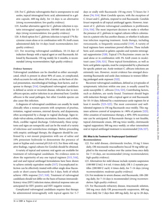 118. For C. glabrata vulvovaginitis that is unresponsive to oral
azoles, topical intravaginal boric acid, administered in a gel-
atin capsule, 600 mg daily, for 14 days is an alternative
(strong recommendation; low-quality evidence).
119. Another alternative agent for C. glabrata infection is nys-
tatin intravaginal suppositories, 100 000 units daily for 14
days (strong recommendation; low-quality evidence).
120. A third option for C. glabrata infection is topical 17% ﬂu-
cytosine cream alone or in combination with 3% AmB cream
administered daily for 14 days (weak recommendation; low-
quality evidence).
121. For recurring vulvovaginal candidiasis, 10–14 days of
induction therapy with a topical agent or oral ﬂuconazole, fol-
lowed by ﬂuconazole, 150 mg weekly for 6 months, is recom-
mended (strong recommendation; high-quality evidence).
Evidence Summary
Vulvovaginal candidiasis can be classiﬁed as either uncompli-
cated, which is present in about 90% of cases, or complicated,
which accounts for only about 10% of cases, on the basis of clin-
ical presentation, microbiological ﬁndings, host factors, and re-
sponse to therapy [514]. Complicated vulvovaginal candidiasis
is deﬁned as severe or recurrent disease, infection due to non-
albicans species, and/or infection in an abnormal host. Candida
albicans is the usual pathogen, but other Candida species can
also cause this infection.
A diagnosis of vulvovaginal candidiasis can usually be made
clinically when a woman presents with symptoms of pruritus,
irritation, vaginal soreness, external dysuria, and dyspareunia,
often accompanied by a change in vaginal discharge. Signs in-
clude vulvar edema, erythema, excoriation, ﬁssures, and a white,
thick, curdlike vaginal discharge. Unfortunately, these symp-
toms and signs are nonspeciﬁc and can be the result of a variety
of infectious and noninfectious etiologies. Before proceeding
with empiric antifungal therapy, the diagnosis should be con-
ﬁrmed by a wet-mount preparation with use of saline and
10% potassium hydroxide to demonstrate the presence of
yeast or hyphae and a normal pH (4.0–4.5). For those with neg-
ative ﬁndings, vaginal cultures for Candida should be obtained.
A variety of topical and systemic oral agents are available for
treatment of vulvovaginal candidiasis. No evidence exists to
show the superiority of any one topical regimen [515, 516],
and oral and topical antifungal formulations have been shown
to achieve entirely equivalent results [517]. Uncomplicated in-
fection can be effectively treated with either single-dose ﬂucon-
azole or short-course ﬂuconazole for 3 days, both of which
achieve >90% response [517, 518]. Treatment of vulvovaginal
candidiasis should not differ on the basis of human immunode-
ﬁciency virus (HIV) infection status; identical response rates are
anticipated for HIV-positive and HIV-negative women.
Complicated vulvovaginal candidiasis requires that therapy
be administered intravaginally with topical agents for 5–7
days or orally with ﬂuconazole 150 mg every 72 hours for 3
doses [54, 514]. Most Candida species, with the exception of
C. krusei and C. glabrata, respond to oral ﬂuconazole. Candida
krusei responds to all topical antifungal agents. However, treat-
ment of C. glabrata vulvovaginal candidiasis is problematic
[514, 516]. The most important decision to make is whether
the presence of C. glabrata in vaginal cultures reﬂects coloniza-
tion in a patient who has another disease, or whether it indicates
true infection requiring treatment. Azole therapy, including
voriconazole, is frequently unsuccessful [519]. A variety of
local regimens have sometimes proved effective. These include
boric acid contained in gelatin capsules and nystatin intravagi-
nal suppositories [520]. Topical 17% ﬂucytosine cream can be
used alone or in combination with 3% AmB cream in recalci-
trant cases [520, 521]. These topical formulations, as well as
boric acid gelatin capsules, must be compounded by a pharmacist
for speciﬁc patient use. Azole-resistant C. albicans infections are
extremely rare. However, recent evidence has emerged docu-
menting ﬂuconazole and azole class resistance in women follow-
ing prolonged azole exposure [522].
Recurrent vulvovaginal candidiasis, deﬁned as ≥4 episodes of
symptomatic infection within one year, is usually caused by
azole-susceptible C. albicans [514, 523]. Contributing factors,
such as diabetes, are rarely found. Treatment should begin
with induction therapy with a topical agent or oral ﬂuconazole
for 10–14 days, followed by a maintenance azole regimen for at
least 6 months [523–525]. The most convenient and well-
tolerated regimen is 150 mg ﬂuconazole once weekly. This reg-
imen achieves control of symptoms in >90% of patients [523].
After cessation of maintenance therapy, a 40%–50% recurrence
rate can be anticipated. If ﬂuconazole therapy is not feasible,
topical clotrimazole cream, 200 mg twice weekly, clotrimazole
vaginal suppository 500 mg once weekly, or other intermittent
oral or topical antifungal treatment is recommended [526, 527].
XVI. What Is the Treatment for Oropharyngeal Candidiasis?
Recommendations
122. For mild disease, clotrimazole troches, 10 mg 5 times
daily, OR miconazole mucoadhesive buccal 50 mg tablet ap-
plied to the mucosal surface over the canine fossa once daily
for 7–14 days, are recommended (strong recommendation;
high-quality evidence).
123. Alternatives for mild disease include nystatin suspension
(100 000 U/mL) 4–6 mL 4 times daily, OR 1–2 nystatin pas-
tilles (200 000 U each) 4 times daily, for 7–14 days (strong
recommendation; moderate-quality evidence).
124. For moderate to severe disease, oral ﬂuconazole, 100–200
mg daily, for 7–14 days is recommended (strong recommen-
dation; high-quality evidence).
125. For ﬂuconazole-refractory disease, itraconazole solution,
200 mg once daily OR posaconazole suspension, 400 mg
twice daily for 3 days then 400 mg daily, for up to 28 days,
36 • CID • Pappas et al
byguestonJuly23,2016http://cid.oxfordjournals.org/Downloadedfrom
 