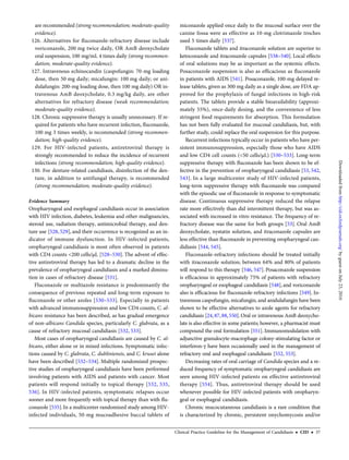 are recommended (strong recommendation; moderate-quality
evidence).
126. Alternatives for ﬂuconazole-refractory disease include
voriconazole, 200 mg twice daily, OR AmB deoxycholate
oral suspension, 100 mg/mL 4 times daily (strong recommen-
dation; moderate-quality evidence).
127. Intravenous echinocandin (caspofungin: 70-mg loading
dose, then 50 mg daily; micafungin: 100 mg daily; or ani-
dulafungin: 200-mg loading dose, then 100 mg daily) OR in-
travenous AmB deoxycholate, 0.3 mg/kg daily, are other
alternatives for refractory disease (weak recommendation;
moderate-quality evidence).
128. Chronic suppressive therapy is usually unnecessary. If re-
quired for patients who have recurrent infection, ﬂuconazole,
100 mg 3 times weekly, is recommended (strong recommen-
dation; high-quality evidence).
129. For HIV-infected patients, antiretroviral therapy is
strongly recommended to reduce the incidence of recurrent
infections (strong recommendation; high-quality evidence).
130. For denture-related candidiasis, disinfection of the den-
ture, in addition to antifungal therapy, is recommended
(strong recommendation; moderate-quality evidence).
Evidence Summary
Oropharyngeal and esophageal candidiasis occur in association
with HIV infection, diabetes, leukemia and other malignancies,
steroid use, radiation therapy, antimicrobial therapy, and den-
ture use [528, 529], and their occurrence is recognized as an in-
dicator of immune dysfunction. In HIV-infected patients,
oropharyngeal candidiasis is most often observed in patients
with CD4 counts <200 cells/µL [528–530]. The advent of effec-
tive antiretroviral therapy has led to a dramatic decline in the
prevalence of oropharyngeal candidiasis and a marked diminu-
tion in cases of refractory disease [531].
Fluconazole or multiazole resistance is predominantly the
consequence of previous repeated and long-term exposure to
ﬂuconazole or other azoles [530–533]. Especially in patients
with advanced immunosuppression and low CD4 counts, C. al-
bicans resistance has been described, as has gradual emergence
of non-albicans Candida species, particularly C. glabrata, as a
cause of refractory mucosal candidiasis [532, 533].
Most cases of oropharyngeal candidiasis are caused by C. al-
bicans, either alone or in mixed infections. Symptomatic infec-
tions caused by C. glabrata, C. dubliniensis, and C. krusei alone
have been described [532–534]. Multiple randomized prospec-
tive studies of oropharyngeal candidiasis have been performed
involving patients with AIDS and patients with cancer. Most
patients will respond initially to topical therapy [532, 535,
536]. In HIV-infected patients, symptomatic relapses occur
sooner and more frequently with topical therapy than with ﬂu-
conazole [535].In a multicenter randomized study among HIV-
infected individuals, 50-mg mucoadhesive buccal tablets of
miconazole applied once daily to the mucosal surface over the
canine fossa were as effective as 10-mg clotrimazole troches
used 5 times daily [537].
Fluconazole tablets and itraconazole solution are superior to
ketoconazole and itraconazole capsules [538–540]. Local effects
of oral solutions may be as important as the systemic effects.
Posaconazole suspension is also as efﬁcacious as ﬂuconazole
in patients with AIDS [541]. Posaconazole, 100-mg delayed re-
lease tablets, given as 300 mg daily as a single dose, are FDA ap-
proved for the prophylaxis of fungal infections in high-risk
patients. The tablets provide a stable bioavailability (approxi-
mately 55%), once-daily dosing, and the convenience of less
stringent food requirements for absorption. This formulation
has not been fully evaluated for mucosal candidiasis, but, with
further study, could replace the oral suspension for this purpose.
Recurrent infections typically occur in patients who have per-
sistent immunosuppression, especially those who have AIDS
and low CD4 cell counts (<50 cells/µL) [530–533]. Long-term
suppressive therapy with ﬂuconazole has been shown to be ef-
fective in the prevention of oropharyngeal candidiasis [53, 542,
543]. In a large multicenter study of HIV-infected patients,
long-term suppressive therapy with ﬂuconazole was compared
with the episodic use of ﬂuconazole in response to symptomatic
disease. Continuous suppressive therapy reduced the relapse
rate more effectively than did intermittent therapy, but was as-
sociated with increased in vitro resistance. The frequency of re-
fractory disease was the same for both groups [53]. Oral AmB
deoxycholate, nystatin solution, and itraconazole capsules are
less effective than ﬂuconazole in preventing oropharyngeal can-
didiasis [544, 545].
Fluconazole-refractory infections should be treated initially
with itraconazole solution; between 64% and 80% of patients
will respond to this therapy [546, 547]. Posaconazole suspension
is efﬁcacious in approximately 75% of patients with refractory
oropharyngeal or esophageal candidiasis [548], and voriconazole
also is efﬁcacious for ﬂuconazole-refractory infections [549]. In-
travenous caspofungin, micafungin, and anidulafungin have been
shown to be effective alternatives to azole agents for refractory
candidiasis [24, 87, 88, 550].Oral or intravenous AmB deoxycho-
late is also effective in some patients; however, a pharmacist must
compound the oral formulation [551]. Immunomodulation with
adjunctive granulocyte-macrophage colony-stimulating factor or
interferon-γ have been occasionally used in the management of
refractory oral and esophageal candidiasis [552, 553].
Decreasing rates of oral carriage of Candida species and a re-
duced frequency of symptomatic oropharyngeal candidiasis are
seen among HIV-infected patients on effective antiretroviral
therapy [554]. Thus, antiretroviral therapy should be used
whenever possible for HIV-infected patients with oropharyn-
geal or esophageal candidiasis.
Chronic mucocutaneous candidiasis is a rare condition that
is characterized by chronic, persistent onychomycosis and/or
Clinical Practice Guideline for the Management of Candidiasis • CID • 37
byguestonJuly23,2016http://cid.oxfordjournals.org/Downloadedfrom
 