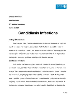 Ghaida Alrumaizan
Najla Alshaikh
470 Medical Mycology
March 6, 2021
Candidiasis Infections
History of Candidiasis
Over the past 200s, Candida species have come to be considered as important
agents of nosocomial infection. Langenbeck the
fi
rst who discovered the yeast in
scrapings of thrush from a patient has typhus as primary infection. The name Candida
was accepted in 1954. Several studies have documented that 60-70 % of patients in
the intensive care units (ICUs) are colonized with Candida species.

Candidiasis Infections
Candidiasis infections are type of infections caused by certain type of fungus,
speci
fi
cally yeast, Candida. These infections varies from its virulence to their site of in-
ections. There are several types of candidiasis: If it is in the mouth or throat, it is called
oral candidiasis, oropharyngeal candidiasis (OPC), or thrush. If it a
ff
ects the genital
area, it is called a yeast infection. In women, it may be called a vulvovaginal Candidia-
sis (VVC). If yeast infects the skin of a baby's bottom area, it causes a diaper rash. If
the infection enters the bloodstream, it is called invasive Candidiasis or Candidemia.

of
1 7
 