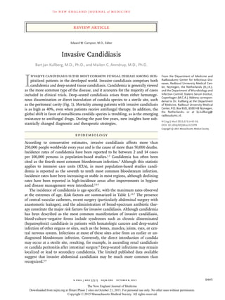 The new engl and jour nal of medicine
n engl j med 373;15 nejm.org  October 8, 2015 1445
Review Article
I
nvasive candidiasis is the most common fungal disease among hos-
pitalized patients in the developed world. Invasive candidiasis comprises both
candidemia and deep-seated tissue candidiasis. Candidemia is generally viewed
as the more common type of the disease, and it accounts for the majority of cases
included in clinical trials. Deep-seated candidiasis arises from either hematoge-
nous dissemination or direct inoculation of candida species to a sterile site, such
as the peritoneal cavity (Fig. 1). Mortality among patients with invasive candidiasis
is as high as 40%, even when patients receive antifungal therapy. In addition, the
global shift in favor of nonalbicans candida species is troubling, as is the emerging
resistance to antifungal drugs. During the past few years, new insights have sub-
stantially changed diagnostic and therapeutic strategies.
Epidemiology
According to conservative estimates, invasive candidiasis affects more than
250,000 people worldwide every year and is the cause of more than 50,000 deaths.
Incidence rates of candidemia have been reported to be between 2 and 14 cases
per 100,000 persons in population-based studies.1,2
Candidemia has often been
cited as the fourth most common bloodstream infection.3
Although this statistic
applies to intensive care units (ICUs), in most population-based studies candi-
demia is reported as the seventh to tenth most common bloodstream infection.
Incidence rates have been increasing or stable in most regions, although declining
rates have been reported in high-incidence areas after improvements in hygiene
and disease management were introduced.2,4,5
The incidence of candidemia is age-specific, with the maximum rates observed
at the extremes of age. Risk factors are summarized in Table 1.2,6,7
The presence
of central vascular catheters, recent surgery (particularly abdominal surgery with
anastomotic leakages), and the administration of broad-spectrum antibiotic ther-
apy constitute the major risk factors for invasive candidiasis. Although candidemia
has been described as the most common manifestation of invasive candidiasis,
blood-culture–negative forms include syndromes such as chronic disseminated
(hepatosplenic) candidiasis in patients with hematologic cancers and deep-seated
infection of other organs or sites, such as the bones, muscles, joints, eyes, or cen-
tral nervous system. Infections at most of these sites arise from an earlier or un-
diagnosed bloodstream infection. Conversely, the direct introduction of candida
may occur at a sterile site, resulting, for example, in ascending renal candidiasis
or candida peritonitis after intestinal surgery.8
Deep-seated infections may remain
localized or lead to secondary candidemia. The limited published data available
suggest that invasive abdominal candidiasis may be much more common than
recognized.8,9
From the Department of Medicine and
Radboudumc Center for Infectious Dis-
eases, Radboud University Medical Cen-
ter, Nijmegen, the Netherlands (B.J.K.);
and the Department of Microbiology and
Infection Control, Statens Serum Institut,
Copenhagen (M.C.A.). Address correspon-
dence to Dr. Kullberg at the Department
of Medicine, Radboud University Medical
Center, P.O. Box 9101, 6500 HB Nijmegen,
the Netherlands, or at ­bj​.­kullberg@​
­radboudumc​.­nl.
N Engl J Med 2015;373:1445-56.
DOI: 10.1056/NEJMra1315399
Copyright © 2015 Massachusetts Medical Society.
Edward W. Campion, M.D., Editor
Invasive Candidiasis
Bart Jan Kullberg, M.D., Ph.D., and Maiken C. Arendrup, M.D., Ph.D.​​
The New England Journal of Medicine
Downloaded from nejm.org at Hinari Phase 2 sites on October 21, 2015. For personal use only. No other uses without permission.
Copyright © 2015 Massachusetts Medical Society. All rights reserved.
 