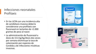 Infecciones neonatales
Profilaxis
• En las UCIN con una incidencia alta
de candidiasis invasiva debería
considerarse una profilaxis con
fluconazol en lactantes de <1.000
gramos de peso al nacer.
• La administración de fluconazol a
dosis de 3-6 mg/kg/dosis dos veces
por semana disminuye la tasa de
colonización por especies de
Candida y de infecciones micóticas
invasivas.
 