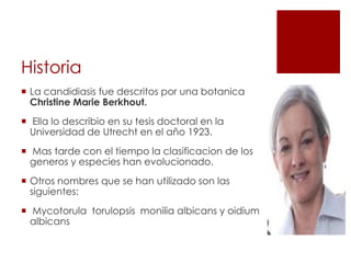Historia
 La candidiasis fue descritos por una botanica
Christine Marie Berkhout.
 Ella lo describio en su tesis doctoral en la
Universidad de Utrecht en el año 1923.
 Mas tarde con el tiempo la clasificacion de los
generos y especies han evolucionado.
 Otros nombres que se han utilizado son las
siguientes:
 Mycotorula torulopsis monilia albicans y oidium
albicans
 