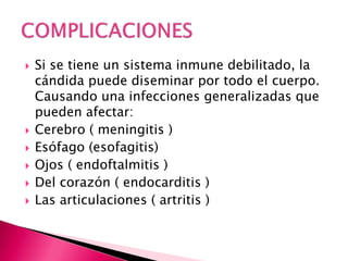  Si se tiene un sistema inmune debilitado, la
cándida puede diseminar por todo el cuerpo.
Causando una infecciones generalizadas que
pueden afectar:
 Cerebro ( meningitis )
 Esófago (esofagitis)
 Ojos ( endoftalmitis )
 Del corazón ( endocarditis )
 Las articulaciones ( artritis )
 