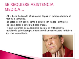 -SI el bebé ha tenido aftas-como llagas en la boca durante al
menos 2 semanas.
-Si usted es un adolescente o adulto con llagas- similares.
-Si tiene dolor o dificultad para tragar.
-Tiene síntomas de candidiasis bucal y es VIH positiva,
recibiendo quimioterapia o toma medicamentos para inhibir el
sistema inmunitario.
 