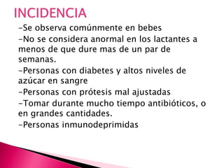 -Se observa comúnmente en bebes
-No se considera anormal en los lactantes a
menos de que dure mas de un par de
semanas.
-Personas con diabetes y altos niveles de
azúcar en sangre
-Personas con prótesis mal ajustadas
-Tomar durante mucho tiempo antibióticos, o
en grandes cantidades.
-Personas inmunodeprimidas
 