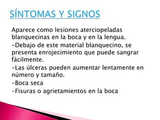 Aparece como lesiones aterciopeladas
blanquecinas en la boca y en la lengua.
-Debajo de este material blanquecino, se
presenta enrojecimiento que puede sangrar
fácilmente.
-Las úlceras pueden aumentar lentamente en
número y tamaño.
-Boca seca
-Fisuras o agrietamientos en la boca
 