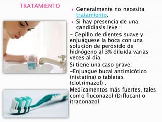 TRATAMIENTO
 Generalmente no necesita
tratamiento.
 Si hay presencia de una
candidiasis leve :
- Cepillo de dientes suave y
enjuáguese la boca con una
solución de peróxido de
hidrógeno al 3% diluida varias
veces al día.
Si tiene una caso grave:
-Enjuague bucal antimicótico
(nistatina) o tabletas
(clotrimazol) .
Medicamentos más fuertes, tales
como fluconazol (Diflucan) o
itraconazol
 