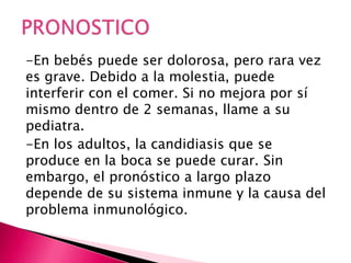 -En bebés puede ser dolorosa, pero rara vez
es grave. Debido a la molestia, puede
interferir con el comer. Si no mejora por sí
mismo dentro de 2 semanas, llame a su
pediatra.
-En los adultos, la candidiasis que se
produce en la boca se puede curar. Sin
embargo, el pronóstico a largo plazo
depende de su sistema inmune y la causa del
problema inmunológico.
 