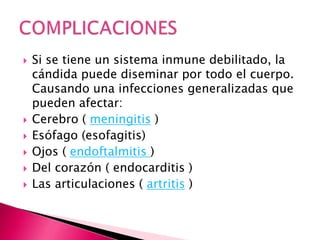  Si se tiene un sistema inmune debilitado, la
cándida puede diseminar por todo el cuerpo.
Causando una infecciones generalizadas que
pueden afectar:
 Cerebro ( meningitis )
 Esófago (esofagitis)
 Ojos ( endoftalmitis )
 Del corazón ( endocarditis )
 Las articulaciones ( artritis )
 