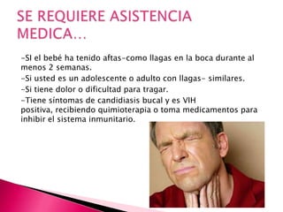 -SI el bebé ha tenido aftas-como llagas en la boca durante al
menos 2 semanas.
-Si usted es un adolescente o adulto con llagas- similares.
-Si tiene dolor o dificultad para tragar.
-Tiene síntomas de candidiasis bucal y es VIH
positiva, recibiendo quimioterapia o toma medicamentos para
inhibir el sistema inmunitario.
 