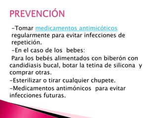 -Tomar medicamentos antimicóticos
regularmente para evitar infecciones de
repetición.
-En el caso de los bebes:
Para los bebés alimentados con biberón con
candidiasis bucal, botar la tetina de silicona y
comprar otras.
-Esterilizar o tirar cualquier chupete.
-Medicamentos antimónicos para evitar
infecciones futuras.
 