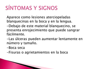 Aparece como lesiones aterciopeladas
blanquecinas en la boca y en la lengua.
-Debajo de este material blanquecino, se
presenta enrojecimiento que puede sangrar
fácilmente.
-Las úlceras pueden aumentar lentamente en
número y tamaño.
-Boca seca
-Fisuras o agrietamientos en la boca
 