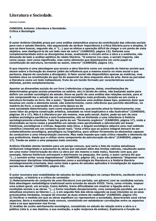 Literatura e Sociedade.
Antonio Candido
CANDIDO, Antonio. Literatura e Sociedade.
Crítica e Sociologia
1
O autor Antônio Cândido preza por uma análise sistemática acerca da contribuição das ciências sociais
para com o estudo literário, não esquecendo de atribuir importância à crítica literária pura e simples. O
que se deve buscar, segundo ele, é “(...) que se efetue a operação difícil de chegar a um ponto de vista
objetivo, sem desfigurá-la de um lado nem de outro” (CANDIDO, página 13). Defende uma
complementaridade entre as divergentes áreas, analisando o vínculo entre a obra e o ambiente, não
deixando de lado a análise estética do relato literário. “O externo (no caso, o social) importa, não
como causa, nem como significado, mas como elemento que desempenha um certo papel na
constituição da estrutura, tornando-se assim, interno” (CANDIDO, página 14).
O que importa é uma abordagem que encare a obra literária como um conjunto de fatores sociais que
atuem sobre a formação da mesma (além da influência que a mesma exerce no meio social a que
pertence, depois de concluída e divulgada). O fator social não disponibiliza apenas as matérias, mas
também atua na constituição do que há de essencial na obra enquanto obra de arte. Deve-se perceber
a literatura como um todo indissolúvel, fruto de um tecido formado por características sociais
distintas, porém complementares.
Apontar as dimensões sociais de um livro (referências a lugares, datas, manifestações de
determinados grupos sociais presentes na estória, etc) é tarefa de rotina, não bastando assim para
definir um caráter sociológico de estudo. Deve-se partir de uma análise das relações sociais, para aí
sim compreendê-las e estudá-las em um nível sociológico mais profundo, levando-se em conta a
estrutura formada no livro. Diz o autor: “Quando fazemos uma análise desse tipo, podemos dizer que
levamos em conta o elemento social, não exteriormente, como referência que permite identificar, na
matéria do livro, a expressão de uma certa época ou de
uma sociedade determinada; nem como enquadramento, que permite situá-lo historicamente; mas
como fator da própria construção artística, estudado no nível explicativo e não ilustrativo” (CANDIDO,
páginas 16 e 17). Não é a literatura por ela mesma, mas pelo social. Assim, pode-se sair de uma
análise sociológica periférica e sem fundamentos, não se limitando a uma referência à história
sociologicamente orientada. Tudo faz parte de um “fermento orgânico” (CANDIDO, página 17), onde a
diversidade se torna coesa e possibilita um estudo mais aprofundado e estruturado em bases
históricas, sociológicas e críticas. Segundo esta ótica, o ângulo sociológico adquire uma real validade
científica (inserida em um contexto social real). “Uma crítica que se queira integral deixará de ser
unilateralmente sociológica, psicológica ou lingüística, para utilizar livremente os elementos capazes
de conduzirem a uma interpretação coerente. Mas nada impede que cada crítico ressalte o elemento da
sua preferência, desde que o utilize como componente da estruturação da obra” (CANDIDO, página
17). Tende-se assim a uma pesquisa mais concreta.
Antônio Cândido atenta também para um perigo comum, que seria o fato de muitos estudiosos
atribuírem integridade e autonomia às obras que estudam além dos limites cabíveis, resultando assim
em uma maior interiorização da obra (a obra por ela mesmo e nada mais), fazendo com que, por
exemplo, fatores históricos entrassem e detrimento na pesquisa. Em suma, o autor carioca diz que
“(...) convém evitar novos dogmatismos” (CANDIDO, página 18), e que não podemos “dispensar nem
menosprezar disciplinas interdependentes como a sociologia da literatura e a história literária
sociologicamente orientada, bem como toda a gama de estudos aplicados à investigação de aspectos
sociais das obras” (CANDIDO, página 18).
2
O autor enumera seis modalidades de estudos do tipo sociológico no campo literário, oscilando entre a
sociologia , a história e a crítica de conteúdo:
1) Relacionamento do conjunto de uma literatura (um período, um gênero) com as condições sociais.
Esta abordagem metodológica tradicional seria oriunda do século XVIII. Teria, como virtude, mapear
uma ordem geral, um arranjo. Como defeito, traria dificuldades em mostrar a ligação entre as
condições sociais e as obras. “(...) Como resultado decepcionante, uma composição paralela, em que o
estudioso enumera os fatores (...), e em seguida fala das obras segundo as suas intuições ou os seus
preconceitos herdados, incapaz de vincular as duas ordens de realidade” (CANDIDO, página 19).
2) Verificar a medida em que as obras espelham ou representam a sociedade, descrevendo seus vários
aspectos. Seria a modalidade mais comum, consistindo em estabelecer correlações entre os aspectos
reais e os que aparecem nos livros.
3) Análise de cunho estritamente sociológico, consistindo no estudo da relação entre a obra e o
público (isto é, o seu destino, a sua aceitação, a ação recíproca de ambos). Exploraria a função da
 