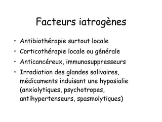 Facteurs iatrogènes Antibiothérapie surtout locale Corticothérapie locale ou générale Anticancéreux, immunosuppresseurs Irradiation des glandes salivaires, médicaments induisant une hyposialie (anxiolytiques, psychotropes, antihypertenseurs, spasmolytiques) 