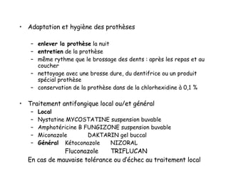 Adaptation et hygiène des prothèses enlever la prothèse  la nuit entretien  de la prothèse  même rythme que le brossage des dents : après les repas et au coucher nettoyage avec une brosse dure, du dentifrice ou un produit spécial prothèse conservation de la prothèse dans de la chlorhexidine à 0,1 %  Traitement antifongique local ou/et général Local Nystatine MYCOSTATINE suspension buvable Amphotéricine B FUNGIZONE suspension buvable Miconazole DAKTARIN gel buccal Général Kétoconazole NIZORAL Fluconazole  TRIFLUCAN En cas de mauvaise tolérance ou d’échec au traitement local 
