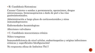  B. Candidosis Sistemicas
Causas: Cateres o sondas a permanencia, operaciones, drogas
intravenossas, broncoaspiracion o daño de piel o las vías
gastrointestinales.
Administración a largo plazo de corticoesteroides y otros
inmunodepresores
Enfermedades heamtologicas
Afecciones valvulares
 C. Candidosis mucocutanea crónica
Niñez temprana
Inmunodeficiencia de nivel celular, endocrinopatías y origina infecciones
crónicas y superficiales (desfiguración)
No respuesta eficaz de linfocitos Th17
 