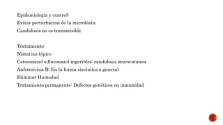 Epidemiologia y control:
Evitar perturbacion de la microbiota
Candidosis no es transmisible
Tratamiento:
Nistatina tópico
Cetoconazol o fluconazol ingeribles: candidosis mucocutanea
Anfotericina B: En la forma sistémica o general
Eliminar Humedad
Tratamiento permanente: Defectos genéticos en inmunidad
 