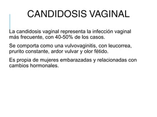 CANDIDOSIS VAGINAL
La candidosis vaginal representa la infección vaginal
más frecuente, con 40-50% de los casos.
Se comporta como una vulvovaginitis, con leucorrea,
prurito constante, ardor vulvar y olor fétido.
Es propia de mujeres embarazadas y relacionadas con
cambios hormonales.
 