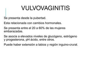 VULVOVAGINITIS
Se presenta desde la pubertad.
Esta relacionada con cambios hormonales.
Se presenta entre el 20 a 60% de las mujeres
embarazadas.
Se asocia a elevados niveles de glucógeno, estrógeno
y progesterona, pH ácido, entre otros.
Puede haber extensión a labios y región inguino-crural.
 