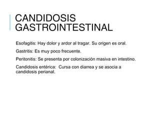 CANDIDOSIS
GASTROINTESTINAL
Esofagitis: Hay dolor y ardor al tragar. Su origen es oral.
Gastritis: Es muy poco frecuente.
Peritonitis: Se presenta por colonización masiva en intestino.
Candidosis entérica: Cursa con diarrea y se asocia a
candidosis perianal.
 