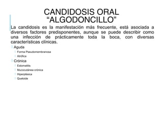 CANDIDOSIS ORAL
“ALGODONCILLO”
La candidosis es la manifestación más frecuente, está asociada a
diversos factores predisponentes, aunque se puede describir como
una infección de prácticamente toda la boca, con diversas
características clínicas.
 Aguda
 Forma Pseudomembranosa
 Atrófica
 Crónica
 Estomatitis
 Mucocutánea crónica
 Hiperplásica
 Queloide
 