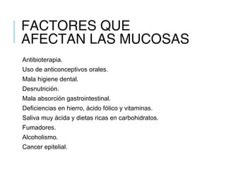 FACTORES QUE
AFECTAN LAS MUCOSAS
Antibioterapia.
Uso de anticonceptivos orales.
Mala higiene dental.
Desnutrición.
Mala absorción gastrointestinal.
Deficiencias en hierro, ácido fólico y vitaminas.
Saliva muy ácida y dietas ricas en carbohidratos.
Fumadores.
Alcoholismo.
Cancer epitelial.
 