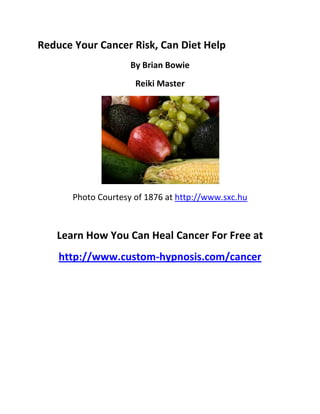 Reduce Your Cancer Risk, Can Diet Help
                     By Brian Bowie
                      Reiki Master




       Photo Courtesy of 1876 at http://www.sxc.hu



   Learn How You Can Heal Cancer For Free at
    http://www.custom-hypnosis.com/cancer
 