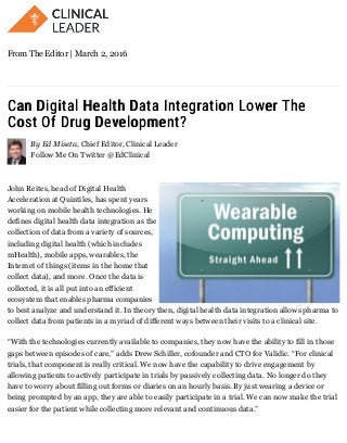 Can Digital Health Data Integration Lower TheCan Digital Health Data Integration Lower The
Cost Of Drug Development?Cost Of Drug Development?
By Ed Miseta, Chief Editor, Clinical Leader
Follow Me On Twitter @EdClinical
John Reites, head of Digital Health
Acceleration at Quintiles, has spent years
working on mobile health technologies. He
defines digital health data integration as the
collection of data from a variety of sources,
including digital health (which includes
mHealth), mobile apps, wearables, the
Internet of things (items in the home that
collect data), and more. Once the data is
collected, it is all put into an efficient
ecosystem that enables pharma companies
to best analyze and understand it. In theory then, digital health data integration allows pharma to
collect data from patients in a myriad of different ways between their visits to a clinical site.
“With the technologies currently available to companies, they now have the ability to fill in those
gaps between episodes of care,” adds Drew Schiller, cofounder and CTO for Validic. “For clinical
trials, that component is really critical. We now have the capability to drive engagement by
allowing patients to actively participate in trials by passively collecting data. No longer do they
have to worry about filling out forms or diaries on an hourly basis. By just wearing a device or
being prompted by an app, they are able to easily participate in a trial. We can now make the trial
easier for the patient while collecting more relevant and continuous data.”
From The Editor | March 2, 2016
 