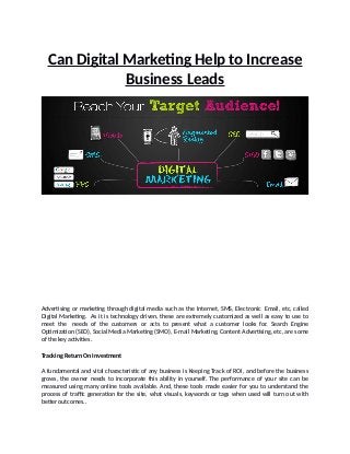 Can Digital Marketing Help to Increase
Business Leads
Advertising or marketing through digital media such as the Internet, SMS, Electronic Email, etc, called
Digital Marketing. As it is technology driven, these are extremely customized as well as easy to use to
meet the needs of the customers or acts to present what a customer looks for. Search Engine
Optimization (SEO), Social Media Marketing (SMO), E-mail Marketing, Content Advertising, etc, are some
of the key activities.
Tracking Return On Investment
A fundamental and vital characteristic of any business is Keeping Track of ROI, and before the business
grows, the owner needs to incorporate this ability in yourself. The performance of your site can be
measured using many online tools available. And, these tools made easier for you to understand the
process of traffic generation for the site, what visuals, keywords or tags when used will turn out with
better outcomes..
 