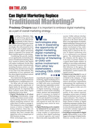 on the Job 
Can Digital Marketing Replace 
Traditional Marketing? 
Pradeep Chopra says it is important to embrace digital marketing 
as a part of overall marketing strategy 
success. Unlike software develop-ment, 
where requirements can be 
captured to the finest details and 
there’s very high degree of certainty, 
digital marketing if outsourced to an 
agency must be treated differently. 
Active involvement of key stake-holders, 
especially that of the mar-keting 
team is critical for the suc-cess 
of digital marketing even 
if it is outsourced to an external 
agency. The relationship between 
the company and the agency has 
to be more of partner relation vs 
a typical client-vendor relation. In 
addition to providing understand-ing 
of the customer’s concerns and 
their behaviour to the agency, the 
company play active role in strategy 
development, content creation and 
regular reviews. 
3. Content is not a big deal: In case of 
digital marketing, content speaks 
on behalf of the company. A large 
number of digital marketing ini-tiatives 
fail because organisations 
underestimate the requirement of 
the content. When outsourced, they 
expect the agency to take care of it 
fully. 
In addition to the volume and 
quality of the content required, 
managing various types of content 
based on platforms used is mostly 
underestimated. This failure in 
planning for the content is one of the 
major reasons of failure of digital 
marketing campaigns whether done 
in house or outsourced. It also leads 
to crisis situations especially in case 
of real time customer engagement 
campaigns on social media. 
4. Everything is measurable in digital 
media: Measurability is one of the 
biggest advantages of digital media. 
However, over the years, it’s over- 
According to eMarketer, digi-tal 
advertising spend will 
increase to over USD 137 bil-lion 
globally in 2014. This is a 
phenomenal growth of more 
than 14 per cent over 2013 spend. In-terestingly, 
this will account for more 
than 25 per cent of global media ad 
spend. By 2018, digital advertising 
spend is expected to be around one 
third of global spend on advertising. 
Considering this growth, market-ers 
are significantly worried about the 
future of traditional marketing. Many 
have started to believe that digital 
will replace traditional. On the other 
hand, a large number of professionals 
including business owners are still 
thinking if they should invest in digital 
or not. Like in any other industry, this 
combination of over optimism and 
fear about digital marketing is natural 
and part of the evolution. 
It is evident from the figures shared 
that digital will not replace traditional 
marketing but is complimentary to it. 
For those who are really serious 
about exploiting the opportunity of 
digital media for personal or organ-isational 
growth, it’s important that 
these common myths about digital 
marketing don’t sway them: 
1. Digital Marketing is all about 
technology: Unfortunately, a large 
number of business owners includ-ing 
marketing directors consider 
digital marketing technical and 
expect their IT teams to manage it. 
This treatment is one of the biggest 
reasons of failure of digital mar-keting 
initiatives. Since they are 
unaware of the potential of this new 
medium, they don’t consider that 
digital has to be an integral part of 
their business strategy. 
While technologies play a role in 
While 
technologies play 
a role in expanding 
the opportunity of 
digital marketing, 
digital marketing 
has to be owned by 
Director of Marketing 
or CMO with 
active involvement 
from other key 
stakeholders 
including CEO, COO 
and CFO. 
expanding the opportunity of digital 
marketing, digital marketing has to 
be owned by Director of Marketing 
or CMO with active involvement 
from other key stakeholders includ-ing 
CEO, COO and CFO. In case 
of digital marketing campaigns, 
content in various forms including 
videos, pictures and presentations 
speak to customers on behalf of 
the organisation. While technology 
can be and should be leveraged to 
improve the effectiveness of content 
and expand its reach, the role of 
marketing team cannot be mini-mised. 
2. Digital Marketing can be complete-ly 
outsourced to an agency: For 
the similar reasons shared above, 
a large number of organisations 
outsource their digital marketing 
to external agencies and expect 
them to be solely responsible for the 
38 CFOCONNECT  September 2014 
 
