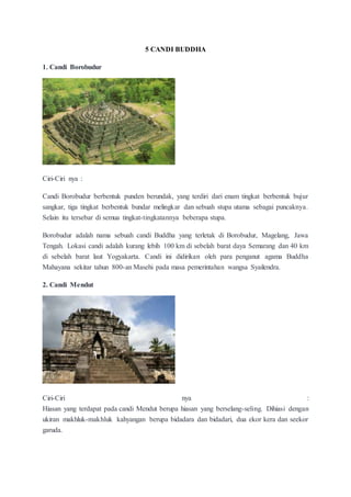 5 CANDI BUDDHA
1. Candi Borobudur
Ciri-Ciri nya :
Candi Borobudur berbentuk punden berundak, yang terdiri dari enam tingkat berbentuk bujur
sangkar, tiga tingkat berbentuk bundar melingkar dan sebuah stupa utama sebagai puncaknya.
Selain itu tersebar di semua tingkat-tingkatannya beberapa stupa.
Borobudur adalah nama sebuah candi Buddha yang terletak di Borobudur, Magelang, Jawa
Tengah. Lokasi candi adalah kurang lebih 100 km di sebelah barat daya Semarang dan 40 km
di sebelah barat laut Yogyakarta. Candi ini didirikan oleh para penganut agama Buddha
Mahayana sekitar tahun 800-an Masehi pada masa pemerintahan wangsa Syailendra.
2. Candi Mendut
Ciri-Ciri nya :
Hiasan yang terdapat pada candi Mendut berupa hiasan yang berselang-seling. Dihiasi dengan
ukiran makhluk-makhluk kahyangan berupa bidadara dan bidadari, dua ekor kera dan seekor
garuda.
 