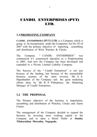 CANDIL ENTERPRISES (PVT)
LTD.
1.1PROMOTING COMPANY
CANDIL ENTERPRISES (PVT) LTD. is a Company which is
going to be incorporated, under the Companies Act No. 07 of
2007 with the primary objective of importing, assembling
and distribution of Wrist Watches & Clocks.
The Company “ CANDIL ENTERPRISES” was
commenced it’s commercial operation as a Proprietorship
in 2003. And now the Company has been developed and
expanded to a Private Limited Liability Company.
The Success of the “ Candil Enterprises” is not just
because of the funding, but because of the unmatchable
business acumen of the main investor, Mr. S. S.
Haputhanthri of the Company and the great marketing
efforts done by Mr. R. P. Pothupitiya, the Marketing
Manager of Candil Enterprises.
1.2 THE PROPOSAL
The Primary objective of the business is importation,
assembling and distribution of Watches, Clocks and Alarm
Clocks.
The management of the Company decided to expand the
business by investing more working capital to the
Company and to open a Retail Outlet at Stanley
Tilakarathna Mawatha, Nugegoda.
1
 