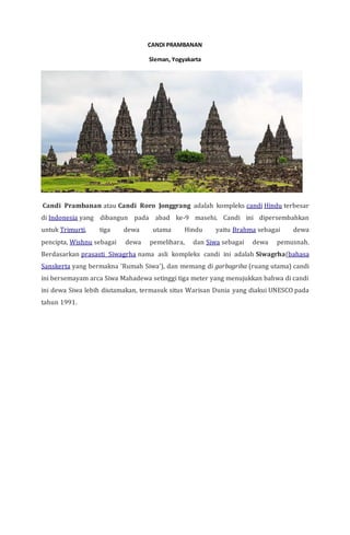 CANDI PRAMBANAN
Sleman, Yogyakarta
Candi Prambanan atau Candi Roro Jonggrang adalah kompleks candi Hindu terbesar
di Indonesia yang dibangun pada abad ke-9 masehi. Candi ini dipersembahkan
untuk Trimurti, tiga dewa utama Hindu yaitu Brahma sebagai dewa
pencipta, Wishnu sebagai dewa pemelihara, dan Siwa sebagai dewa pemusnah.
Berdasarkan prasasti Siwagrha nama asli kompleks candi ini adalah Siwagrha(bahasa
Sanskerta yang bermakna 'Rumah Siwa'), dan memang di garbagriha (ruang utama) candi
ini bersemayam arca Siwa Mahadewa setinggi tiga meter yang menujukkan bahwa di candi
ini dewa Siwa lebih diutamakan, termasuk situs Warisan Dunia yang diakui UNESCO pada
tahun 1991.
 