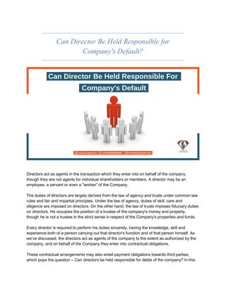 Can Director Be Held Responsible for
Company's Default?
Directors act as agents in the transaction which they enter into on behalf of the company,
though they are not agents for individual shareholders or members. A director may be an
employee, a servant or even a "worker" of the Company.
The duties of directors are largely derived from the law of agency and trusts under common law
rules and fair and impartial principles. Under the law of agency, duties of skill, care and
diligence are imposed on directors. On the other hand, the law of trusts imposes fiduciary duties
on directors. He occupies the position of a trustee of the company's money and property,
though he is not a trustee in the strict sense in respect of the Company's properties and funds.
Every director is required to perform his duties sincerely, having the knowledge, skill and
experience both of a person carrying out that director's function and of that person himself. As
we’ve discussed, the directors act as agents of the company to the extent as authorized by the
company, and on behalf of the Company they enter into contractual obligations.
These contractual arrangements may also entail payment obligations towards third parties,
which pops the question – Can directors be held responsible for debts of the company? In this
 