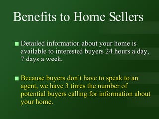 Benefits to Home Sellers Detailed information about your home is available to interested buyers 24 hours a day, 7 days a week. Because buyers don’t have to speak to an agent, we have 3 times the number of potential buyers calling for information about your home.  