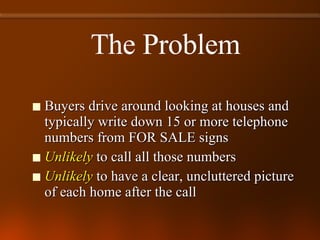 Buyers drive around looking at houses and typically write down 15 or more telephone numbers from FOR SALE signs Unlikely  to call all those numbers Unlikely  to have a clear, uncluttered picture of each home after the call The Problem 