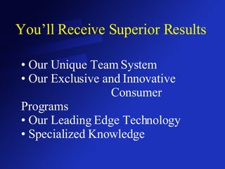 You’ll Receive Superior Results Our Unique Team System Our Exclusive and Innovative  Consumer Programs Our Leading Edge Technology Specialized Knowledge 