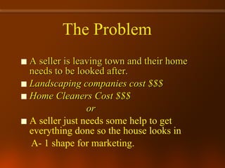 A seller is leaving town and their home needs to be looked after. Landscaping companies cost $$$ Home Cleaners Cost $$$ or A seller just needs some help to get everything done so the house looks in  A- 1 shape for marketing.  The Problem   