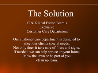 The Solution C & K Real Estate Team’s Exclusive  Customer Care Department Our customer care department is designed to  meet our clients special needs. Not only does it take care of fliers and signs.  If needed, we can help spruce up your home, Mow the lawn or be part of you clean up team. 