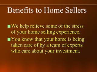 Benefits to Home Sellers We help relieve some of the stress of your home selling experience. You know that your home is being taken care of by a team of experts who care about your investment. 