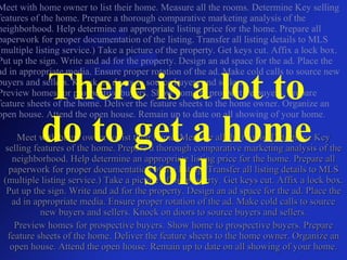 Meet with home owner to list their home. Measure all the rooms. Determine Key selling features of the home. Prepare a thorough comparative marketing analysis of the neighborhood. Help determine an appropriate listing price for the home. Prepare all paperwork for proper documentation of the listing. Transfer all listing details to MLS (multiple listing service.) Take a picture of the property. Get keys cut. Affix a lock box. Put up the sign. Write and ad for the property. Design an ad space for the ad. Place the ad in appropriate media. Ensure proper rotation of the ad. Make cold calls to source new buyers and sellers. Knock on doors to source buyers and sellers. Preview homes for prospective buyers. Show home to prospective buyers. Prepare feature sheets of the home. Deliver the feature sheets to the home owner. Organize an open house. Attend the open house. Remain up to date on all showing of your home. There is a lot to do to get a home sold Meet with home owner to list their home. Measure all the rooms. Determine Key selling features of the home. Prepare a thorough comparative marketing analysis of the neighborhood. Help determine an appropriate listing price for the home. Prepare all paperwork for proper documentation of the listing. Transfer all listing details to MLS (multiple listing service.) Take a picture of the property. Get keys cut. Affix a lock box. Put up the sign. Write and ad for the property. Design an ad space for the ad. Place the ad in appropriate media. Ensure proper rotation of the ad. Make cold calls to source new buyers and sellers. Knock on doors to source buyers and sellers. Preview homes for prospective buyers. Show home to prospective buyers. Prepare feature sheets of the home. Deliver the feature sheets to the home owner. Organize an open house. Attend the open house. Remain up to date on all showing of your home. 