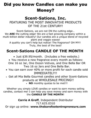 Did you know Candles can make you
             Money?
                  Scent-Sations, Inc.
      FEATURING THE MOST INNOVATIVE PRODUCTS
                OF THE 21st CENTURY!
             Scent-Sations, we are not ON the cutting edge…
 We ARE the cutting edge! We are a fast growing company within a
multi-billion dollar industry! Our candles are a unique blend of recycled
                         plant and veggie waxes!
     A quality you can’t help but notice! The fragrance? OH MY!!
                        Truly, the best of the best!

   Scent-Sations CANDLE OF THE MONTH
       • Just $39.95/month. (Includes a free website.)
    • You receive a new fragrance every month as follows:
    One 16 oz Jar, One Dozen Votives, and One Bella Bar OR
               Two 16 oz Jars and One Bella Bar.
  • You can earn over 40% or more profit for each candle sold
                          IMMEDIATELY!!
  •   Get all Mia Bella Gourmet candles and other Scent-Sations
                 products at WHOLESALE PRICING!!
                   •   NO monthly quotas to be met!!!

  Whether you simply LOVE candles or want to earn money selling
candles, contact me! I can help you save money and earn money with
                   the CANDLE OF THE MONTH!

           Carrie A Groff, Independent Distributor
                       717.625.0310
  Or sign up online: www.thebarefootentrepreneurs.com
 